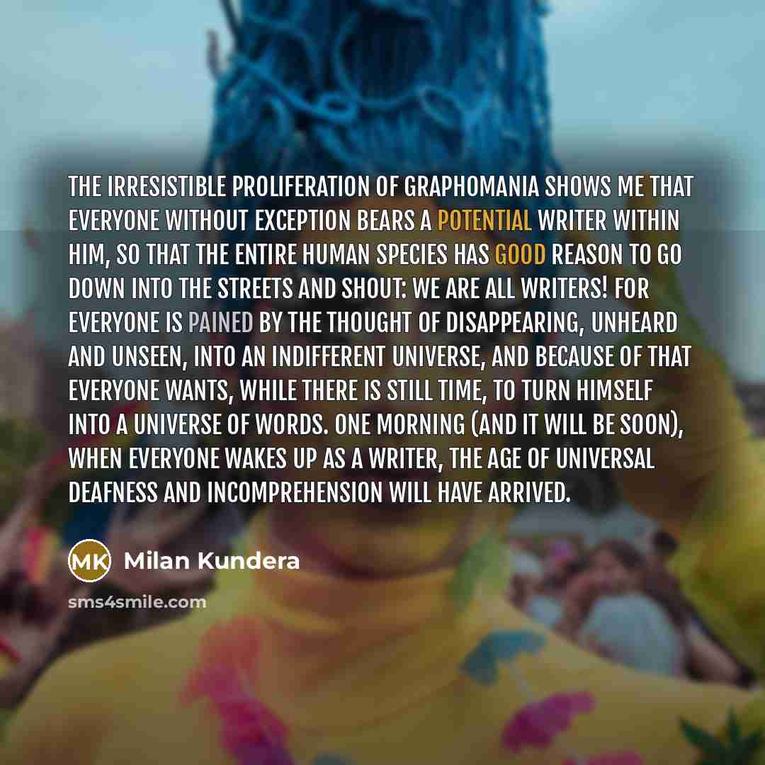 “The irresistible proliferation of graphomania shows me that everyone without exception bears a potential writer within him, so that the entire human species has good reason to go down into the streets and shout: we are all writers! for everyone is pained by the thought of disappearing, unheard and…” quote by Milan Kundera