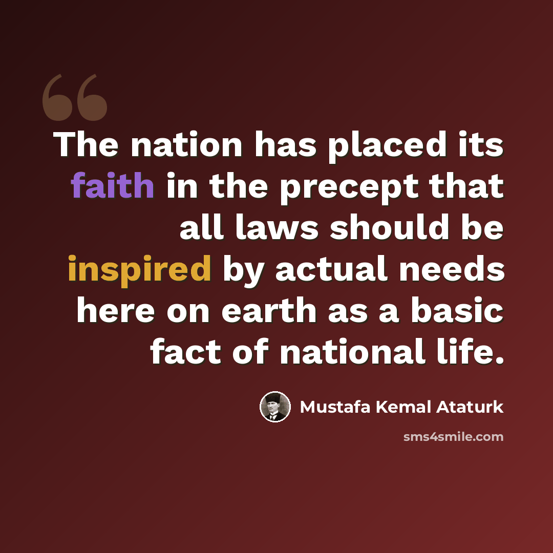 “The nation has placed its faith in the precept that all laws should be inspired by actual needs here on earth as a basic fact of national life.” quote by Mustafa Kemal Ataturk