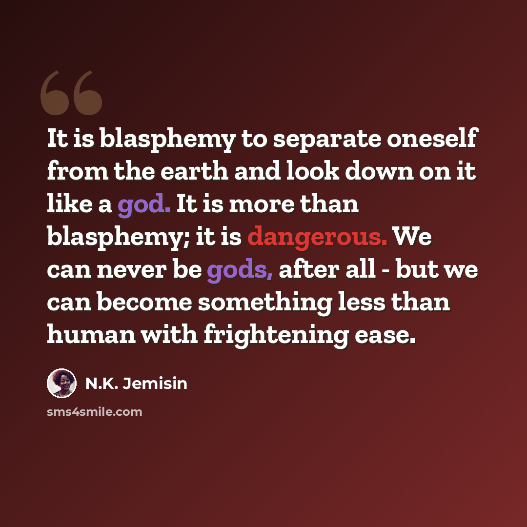 “It is blasphemy to separate oneself from the earth and look down on it like a god. It is more than blasphemy; it is dangerous. We can never be gods, after all - but we can become something less than human with frightening ease.” quote by N.K. Jemisin