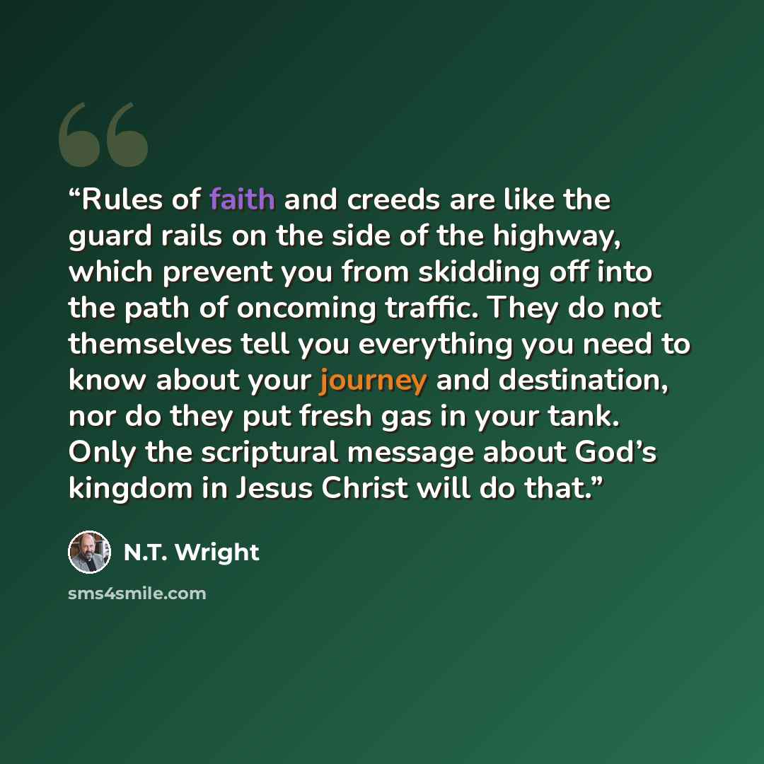 “Rules of faith and creeds are like the guard rails on the side of the highway, which prevent you from skidding off into the path of oncoming traffic. They do not themselves tell you everything you need to know about your journey and destination, nor do they put fresh gas in your tank. Only the…” quote by N.T. Wright