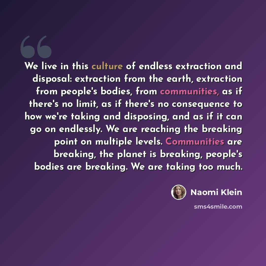 “We live in this culture of endless extraction and disposal: extraction from the earth, extraction from people's bodies, from communities, as if there's no limit, as if there's no consequence to how we're taking and disposing, and as if it can go on endlessly. We are reaching the breaking point on…” quote by Naomi Klein