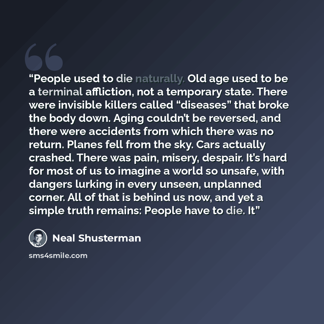 “People used to die naturally. Old age used to be a terminal affliction, not a temporary state. There were invisible killers called “diseases” that broke the body down. Aging couldn’t be reversed, and there were accidents from which there was no return. Planes fell from the sky. Cars actually…” quote by Neal Shusterman