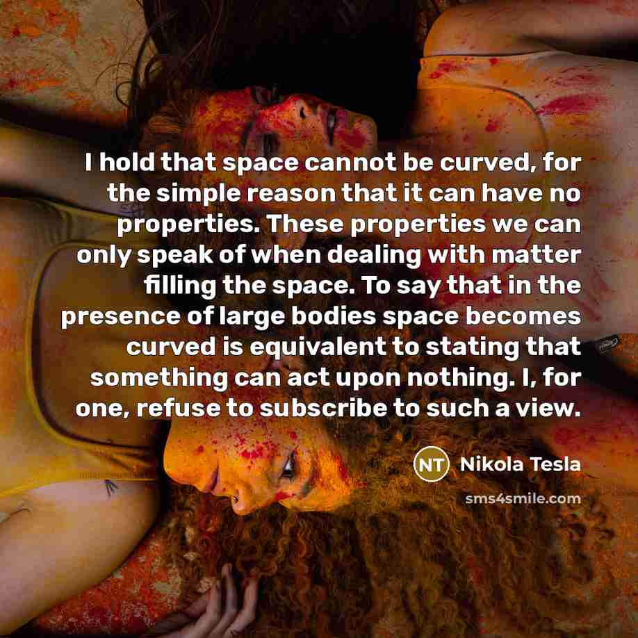 “I hold that space cannot be curved, for the simple reason that it can have no properties. These properties we can only speak of when dealing with matter filling the space. To say that in the presence of large bodies space becomes curved is equivalent to stating that something can act upon nothing…” quote by Nikola Tesla