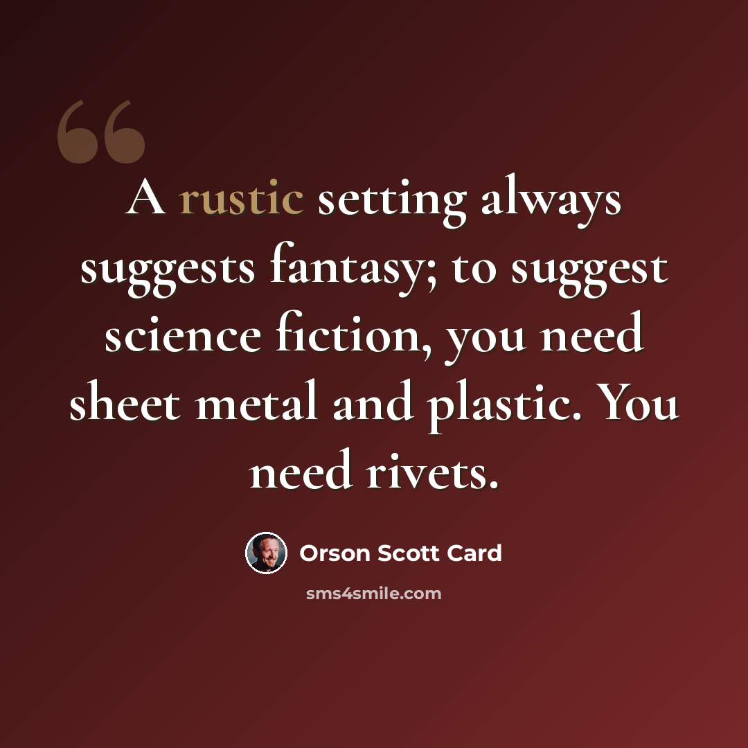 “A rustic setting always suggests fantasy; to suggest science fiction, you need sheet metal and plastic. You need rivets.” quote by Orson Scott Card
