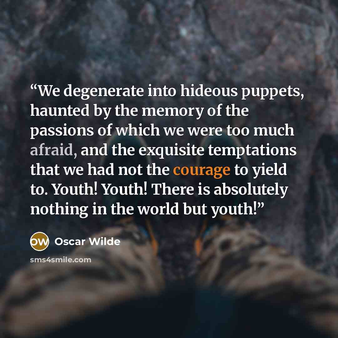 “We degenerate into hideous puppets, haunted by the memory of the passions of which we were too much afraid, and the exquisite temptations that we had not the courage to yield to. Youth! Youth! There is absolutely nothing in the world but youth!” quote by Oscar Wilde