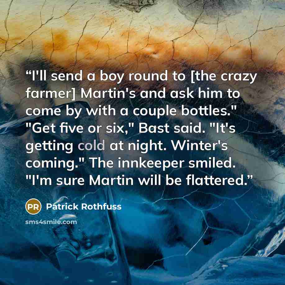 “I'll send a boy round to [the crazy farmer] Martin's and ask him to come by with a couple bottles." "Get five or six," Bast said. "It's getting cold at night. Winter's coming." The innkeeper smiled. "I'm sure Martin will be flattered.” quote by Patrick Rothfuss