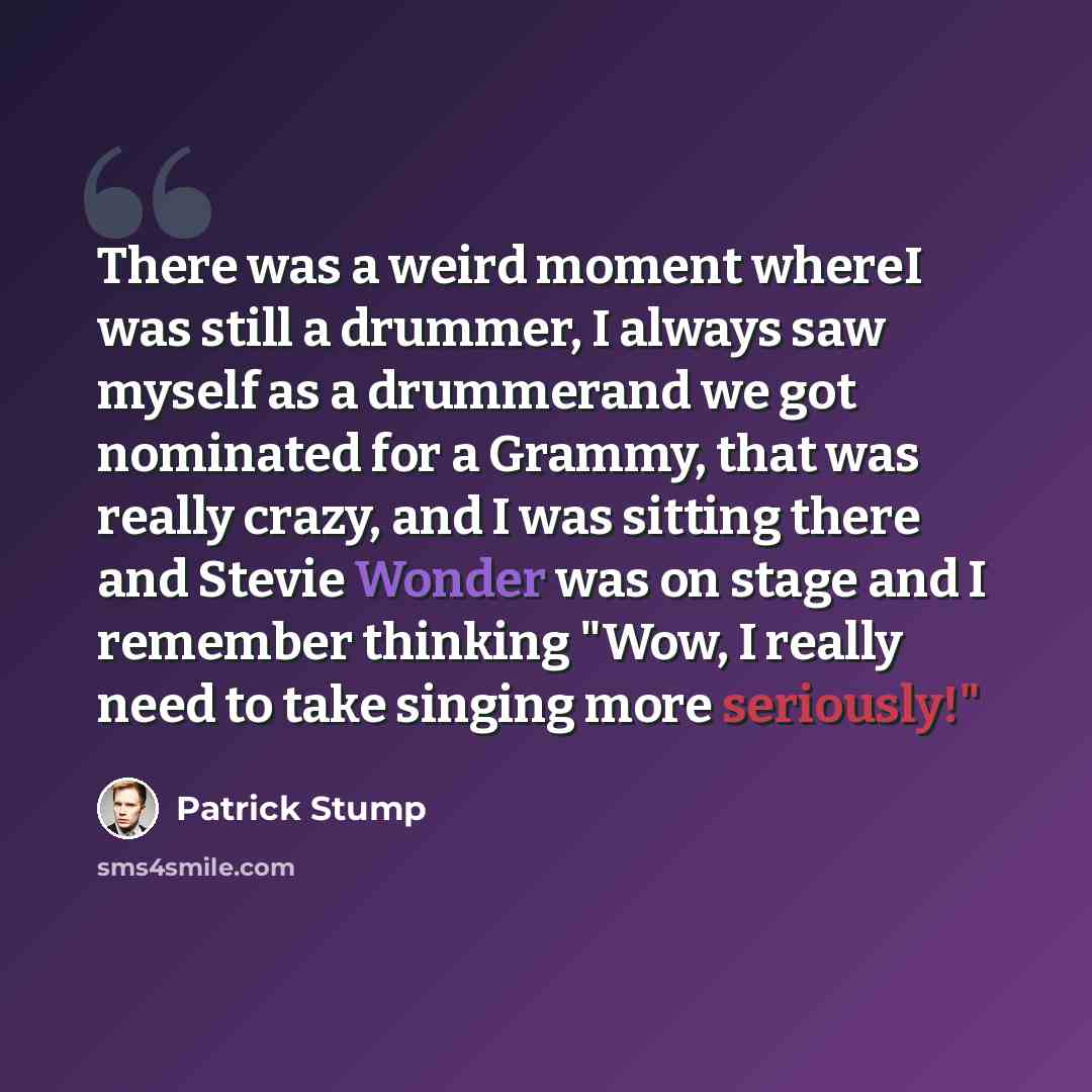 “There was a weird moment whereI was still a drummer, I always saw myself as a drummerand we got nominated for a Grammy, that was really crazy, and I was sitting there and Stevie Wonder was on stage and I remember thinking "Wow, I really need to take singing more seriously!"” quote by Patrick Stump