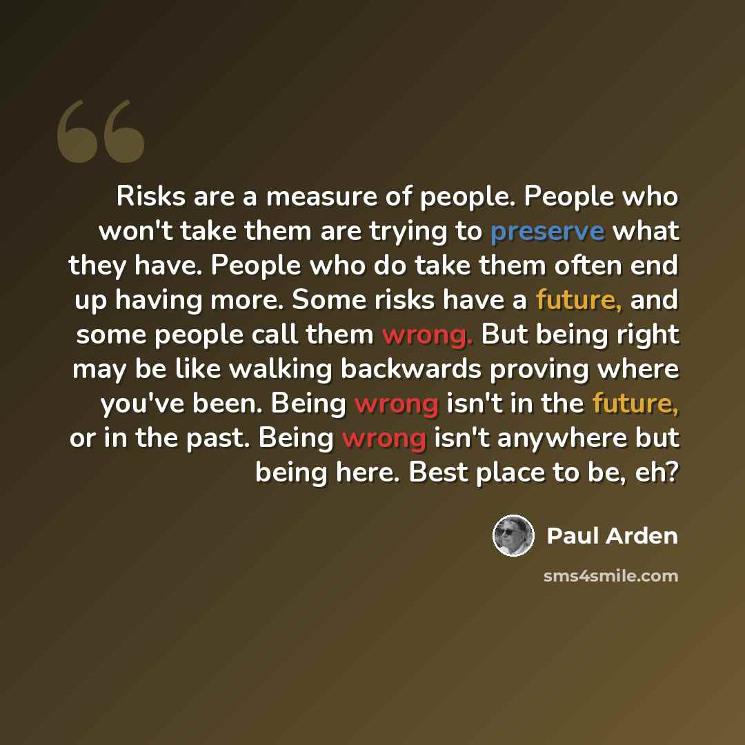 “Risks are a measure of people. People who won't take them are trying to preserve what they have. People who do take them often end up having more. Some risks have a future, and some people call them wrong. But being right may be like walking backwards proving where you've been. Being wrong isn't…” quote by Paul Arden
