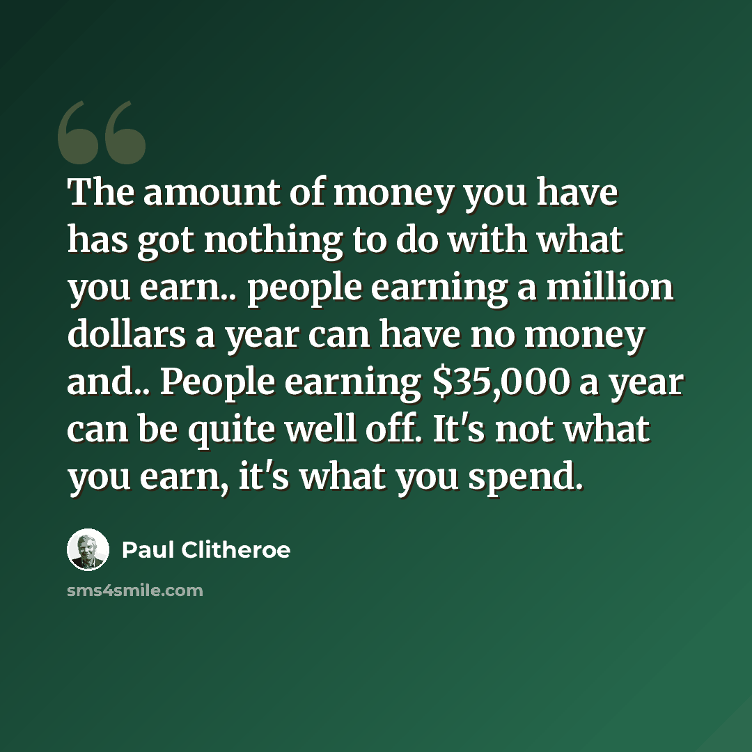 “The amount of money you have has got nothing to do with what you earn.. people earning a million dollars a year can have no money and.. People earning $35,000 a year can be quite well off. It's not what you earn, it's what you spend.” quote by Paul Clitheroe