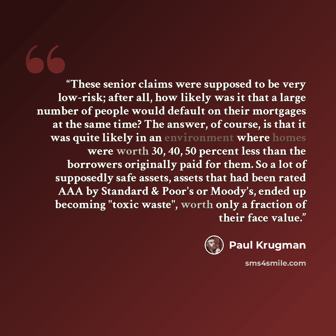 “These senior claims were supposed to be very low-risk; after all, how likely was it that a large number of people would default on their mortgages at the same time? The answer, of course, is that it was quite likely in an environment where homes were worth 30, 40, 50 percent less than the…” quote by Paul Krugman