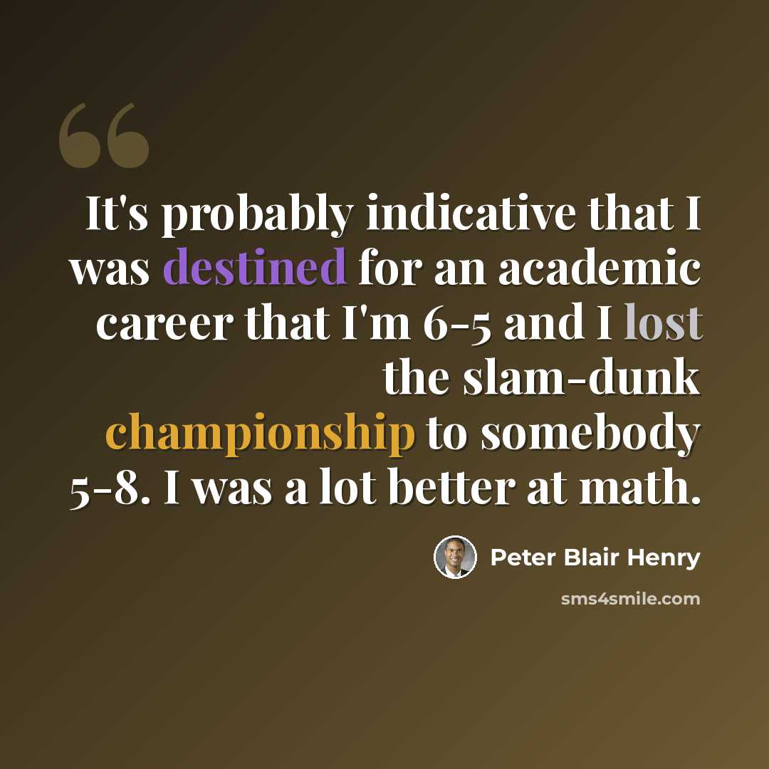 “It's probably indicative that I was destined for an academic career that I'm 6-5 and I lost the slam-dunk championship to somebody 5-8. I was a lot better at math.” quote by Peter Blair Henry
