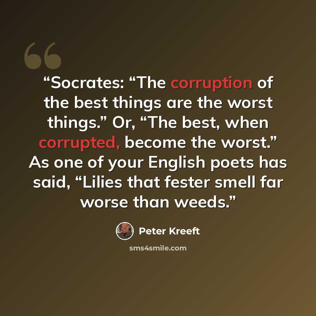 “Socrates: “The corruption of the best things are the worst things.” Or, “The best, when corrupted, become the worst.” As one of your English poets has said, “Lilies that fester smell far worse than weeds.” quote by Peter Kreeft