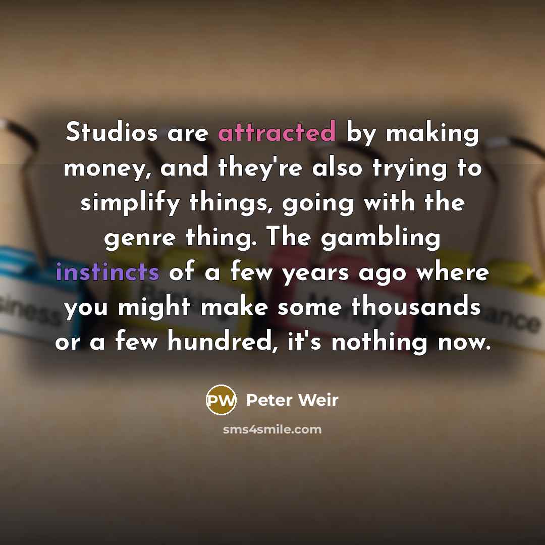 “Studios are attracted by making money, and they're also trying to simplify things, going with the genre thing. The gambling instincts of a few years ago where you might make some thousands or a few hundred, it's nothing now.” quote by Peter Weir