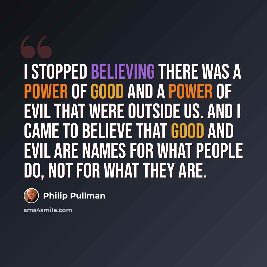 “I stopped believing there was a power of good and a power of evil that were outside us. And I came to believe that good and evil are names for what people do, not for what they are.” quote by Philip Pullman