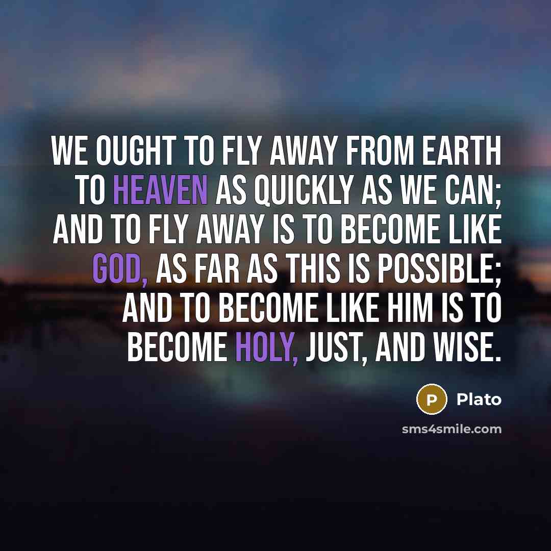“We ought to fly away from earth to heaven as quickly as we can; and to fly away is to become like God, as far as this is possible; and to become like him is to become holy, just, and wise.” quote by Plato