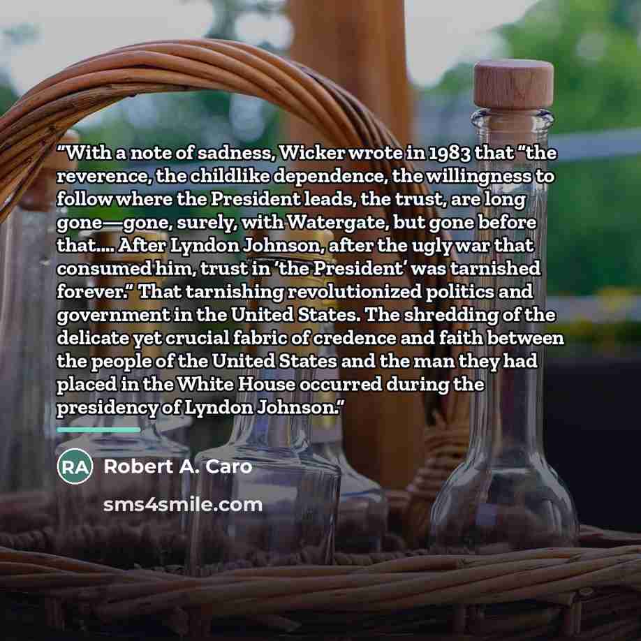 “With a note of sadness, Wicker wrote in 1983 that “the reverence, the childlike dependence, the willingness to follow where the President leads, the trust, are long gone—gone, surely, with Watergate, but gone before that.… After Lyndon Johnson, after the ugly war that consumed him, trust in ‘the…” quote by Robert A. Caro