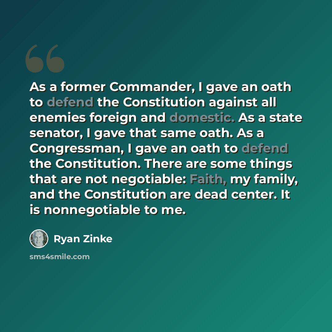 “As a former Commander, I gave an oath to defend the Constitution against all enemies foreign and domestic. As a state senator, I gave that same oath. As a Congressman, I gave an oath to defend the Constitution. There are some things that are not negotiable: Faith, my family, and the Constitution…” quote by Ryan Zinke