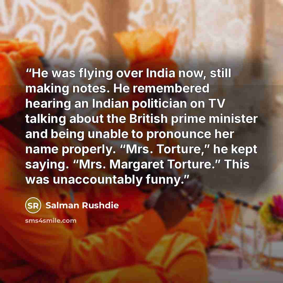 “He was flying over India now, still making notes. He remembered hearing an Indian politician on TV talking about the British prime minister and being unable to pronounce her name properly. “Mrs. Torture,” he kept saying. “Mrs. Margaret Torture.” This was unaccountably funny.” quote by Salman Rushdie