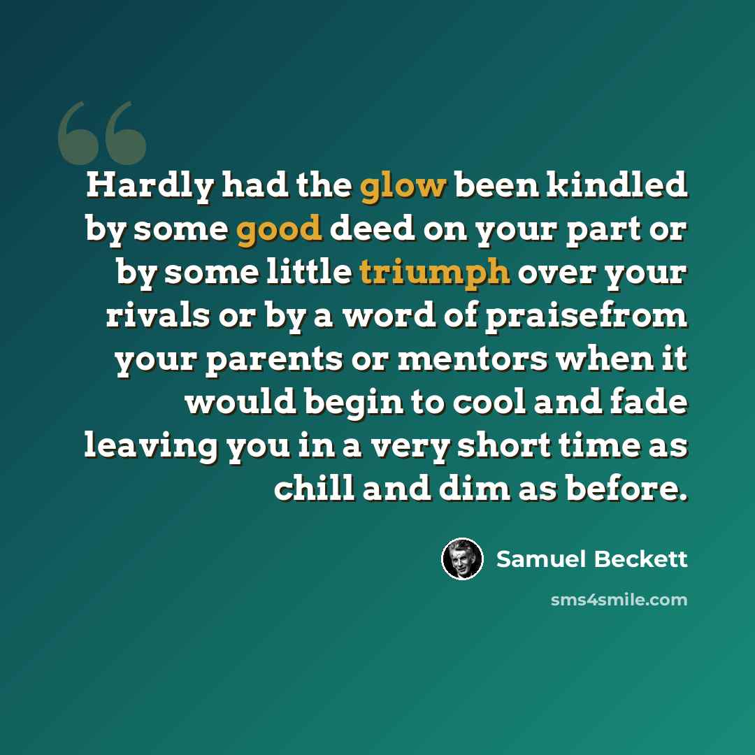 “Hardly had the glow been kindled by some good deed on your part or by some little triumph over your rivals or by a word of praisefrom your parents or mentors when it would begin to cool and fade leaving you in a very short time as chill and dim as before.” quote by Samuel Beckett