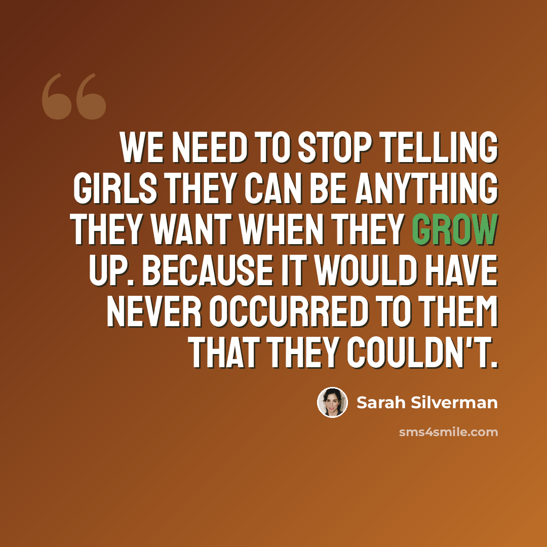 “We need to stop telling girls they can be anything they want when they grow up. Because it would have never occurred to them that they couldn't.” quote by Sarah Silverman