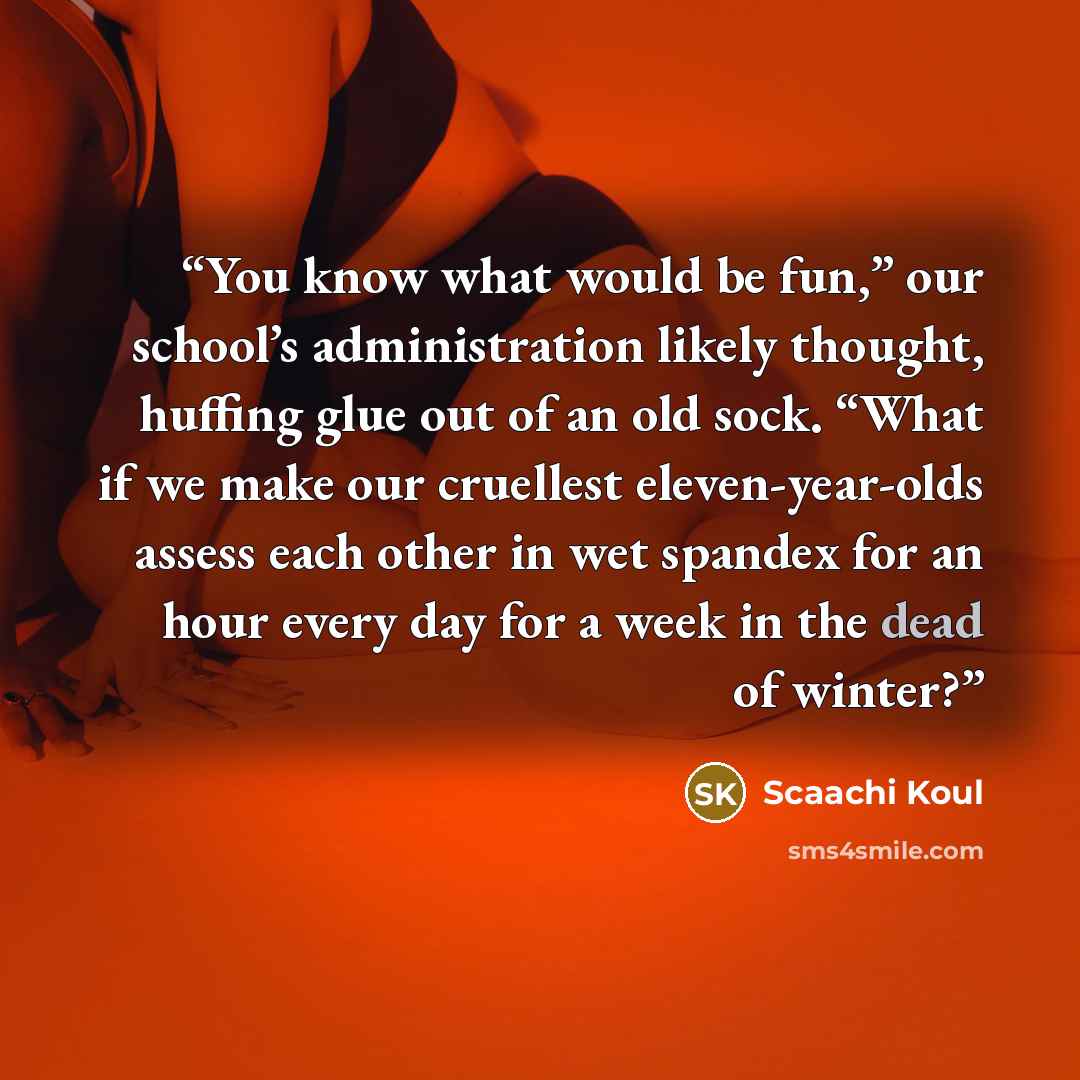 “You know what would be fun,” our school’s administration likely thought, huffing glue out of an old sock. “What if we make our cruellest eleven-year-olds assess each other in wet spandex for an hour every day for a week in the dead of winter?” quote by Scaachi Koul
