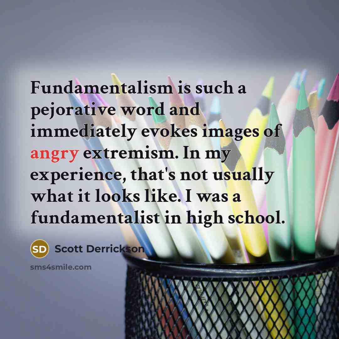 “Fundamentalism is such a pejorative word and immediately evokes images of angry extremism. In my experience, that's not usually what it looks like. I was a fundamentalist in high school.” quote by Scott Derrickson