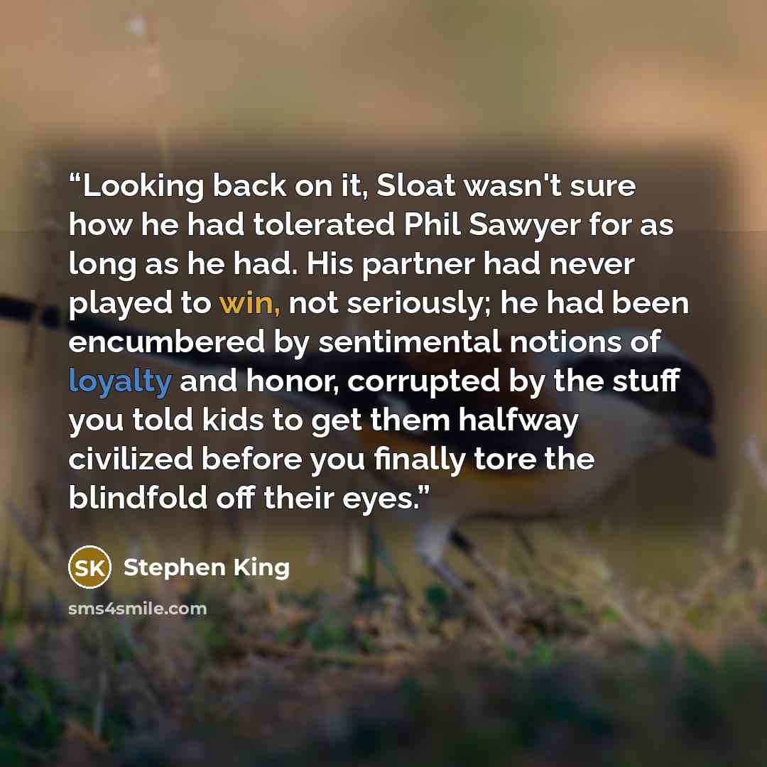 “Looking back on it, Sloat wasn't sure how he had tolerated Phil Sawyer for as long as he had. His partner had never played to win, not seriously; he had been encumbered by sentimental notions of loyalty and honor, corrupted by the stuff you told kids to get them halfway civilized before you…” quote by Stephen King