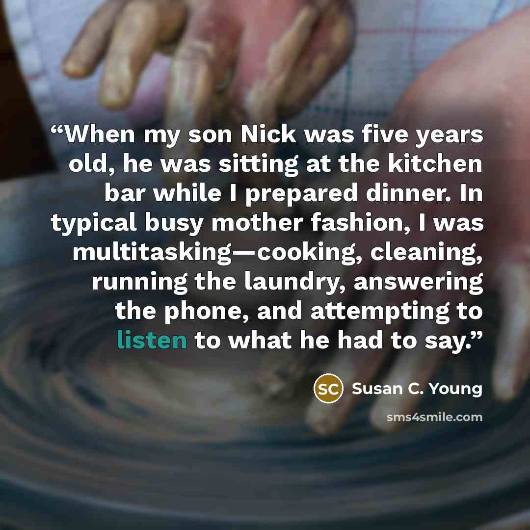 “When my son Nick was five years old, he was sitting at the kitchen bar while I prepared dinner. In typical busy mother fashion, I was multitasking—cooking, cleaning, running the laundry, answering the phone, and attempting to listen to what he had to say.” quote by Susan C. Young