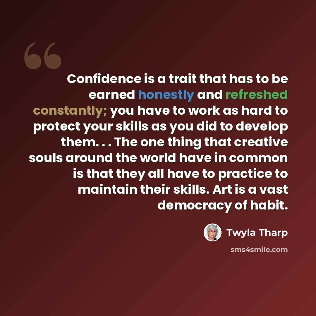 “Confidence is a trait that has to be earned honestly and refreshed constantly; you have to work as hard to protect your skills as you did to develop them. . . The one thing that creative souls around the world have in common is that they all have to practice to maintain their skills. Art is a vast…” quote by Twyla Tharp