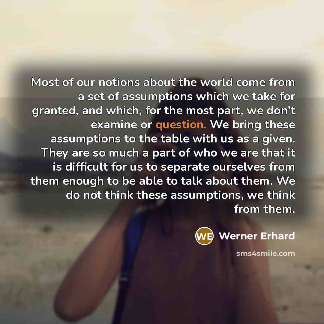 “Most of our notions about the world come from a set of assumptions which we take for granted, and which, for the most part, we don't examine or question. We bring these assumptions to the table with us as a given. They are so much a part of who we are that it is difficult for us to separate…” quote by Werner Erhard