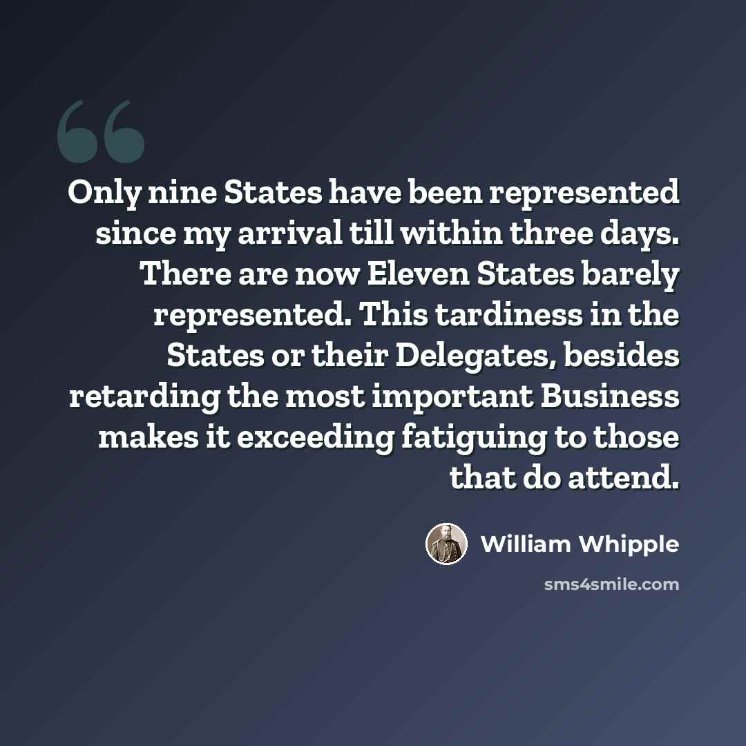 “Only nine States have been represented since my arrival till within three days. There are now Eleven States barely represented. This tardiness in the States or their Delegates, besides retarding the most important Business makes it exceeding fatiguing to those that do attend.” quote by William Whipple
