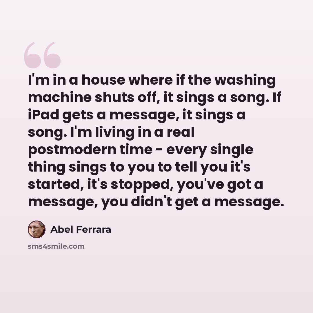 “I'm in a house where if the washing machine shuts off, it sings a song. If iPad gets a message, it sings a song. I'm living in a real postmodern time - every single thing sings to you to tell you it's started, it's stopped, you've got a message, you didn't get a message.” quote by Abel Ferrara