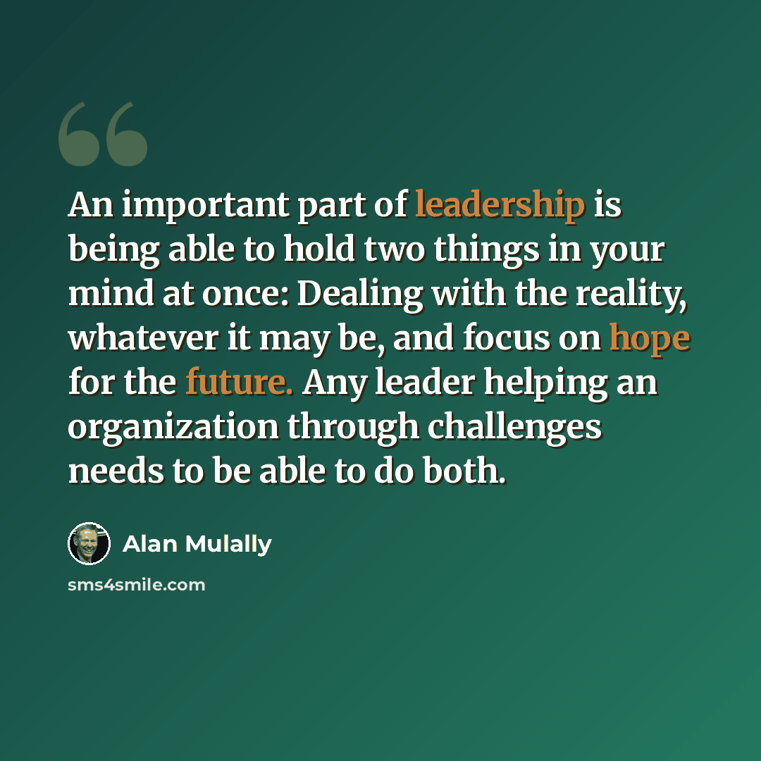 “An important part of leadership is being able to hold two things in your mind at once: Dealing with the reality, whatever it may be, and focus on hope for the future. Any leader helping an organization through challenges needs to be able to do both.” quote by Alan Mulally