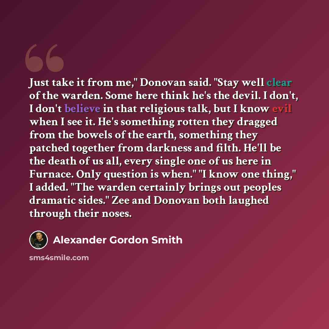 “Just take it from me," Donovan said. "Stay well clear of the warden. Some here think he's the devil. I don't, I don't believe in that religious talk, but I know evil when I see it. He's something rotten they dragged from the bowels of the earth, something they patched together from darkness and…” quote by Alexander Gordon Smith