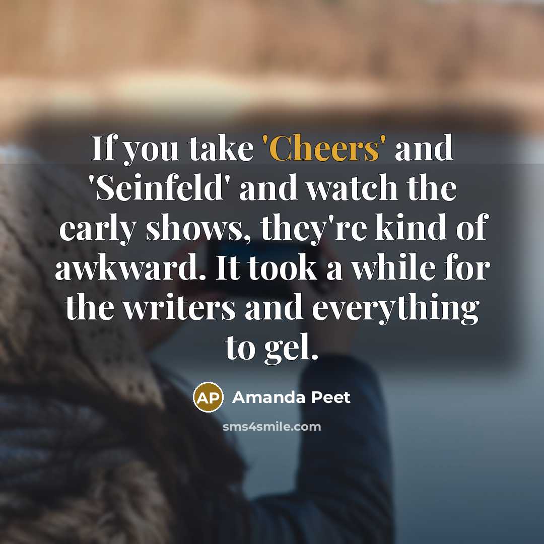 “If you take 'Cheers' and 'Seinfeld' and watch the early shows, they're kind of awkward. It took a while for the writers and everything to gel.” quote by Amanda Peet