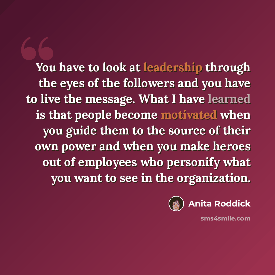 “You have to look at leadership through the eyes of the followers and you have to live the message. What I have learned is that people become motivated when you guide them to the source of their own power and when you make heroes out of employees who personify what you want to see in the…” quote by Anita Roddick