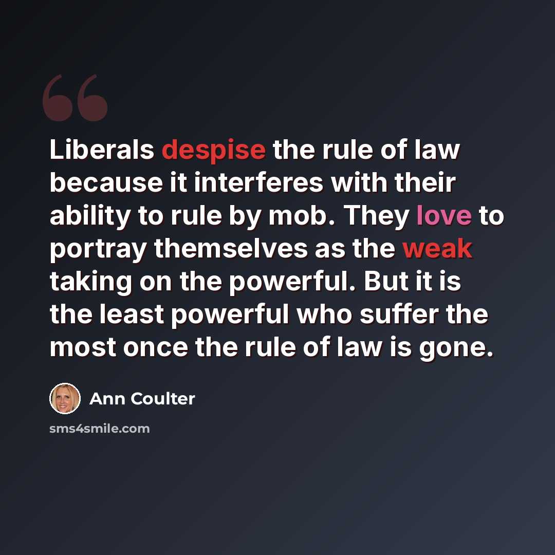 “Liberals despise the rule of law because it interferes with their ability to rule by mob. They love to portray themselves as the weak taking on the powerful. But it is the least powerful who suffer the most once the rule of law is gone.” quote by Ann Coulter