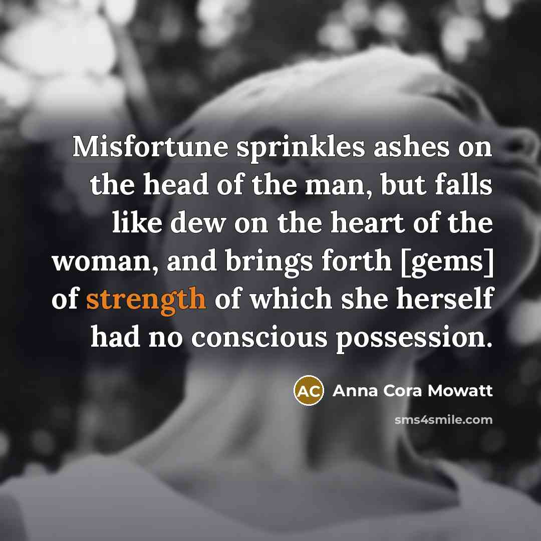“Misfortune sprinkles ashes on the head of the man, but falls like dew on the heart of the woman, and brings forth [gems] of strength of which she herself had no conscious possession.” quote by Anna Cora Mowatt
