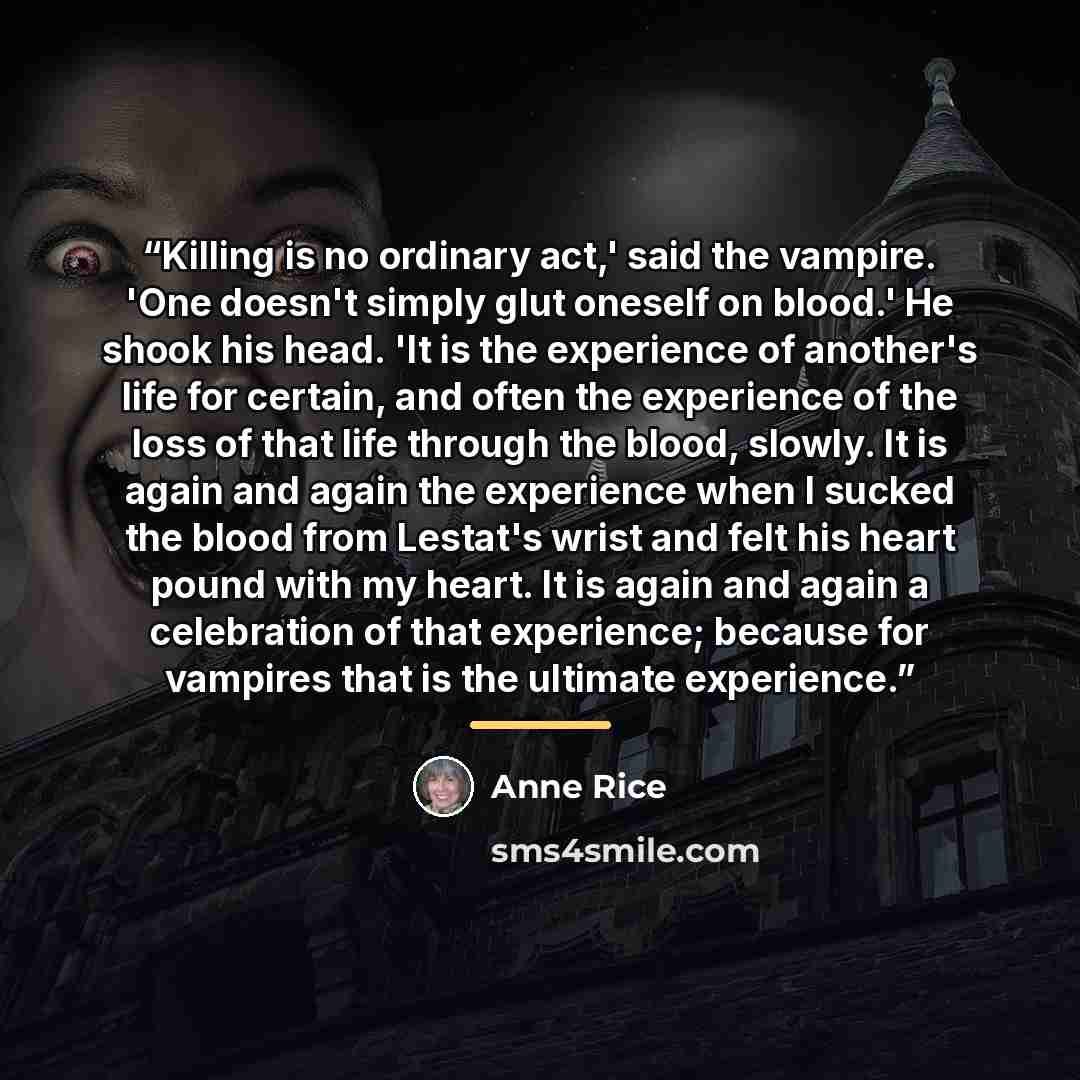 “Killing is no ordinary act,' said the vampire. 'One doesn't simply glut oneself on blood.' He shook his head. 'It is the experience of another's life for certain, and often the experience of the loss of that life through the blood, slowly. It is again and again the experience when I sucked the…” quote by anne rice