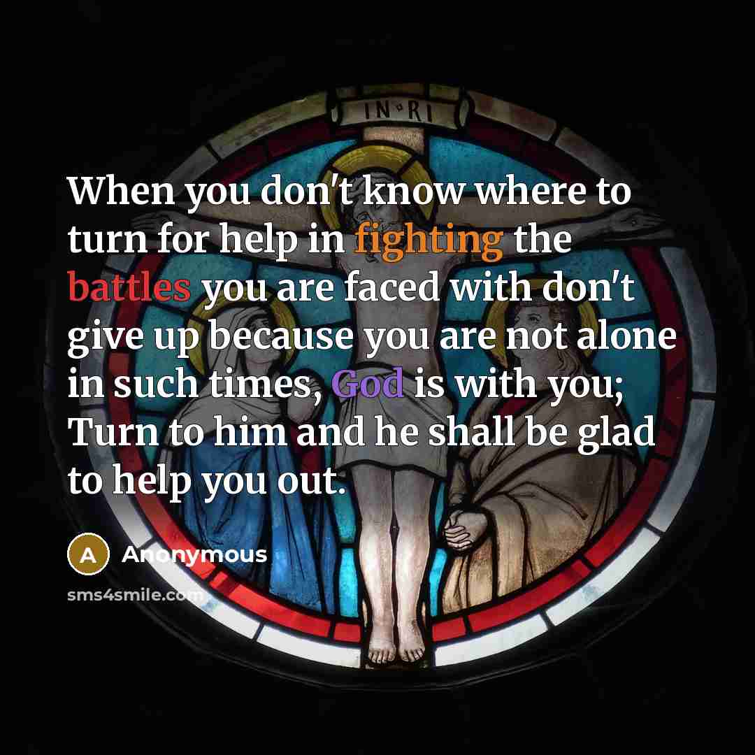 “When you don't know where to turn for help in fighting the battles you are faced with don't give up because you are not alone in such times, God is with you; Turn to him and he shall be glad to help you out.” quote by Anonymous