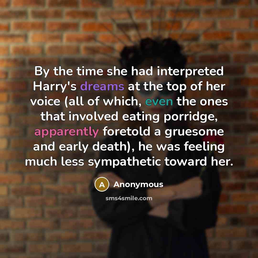 “By the time she had interpreted Harry's dreams at the top of her voice (all of which, even the ones that involved eating porridge, apparently foretold a gruesome and early death), he was feeling much less sympathetic toward her.” quote by Anonymous