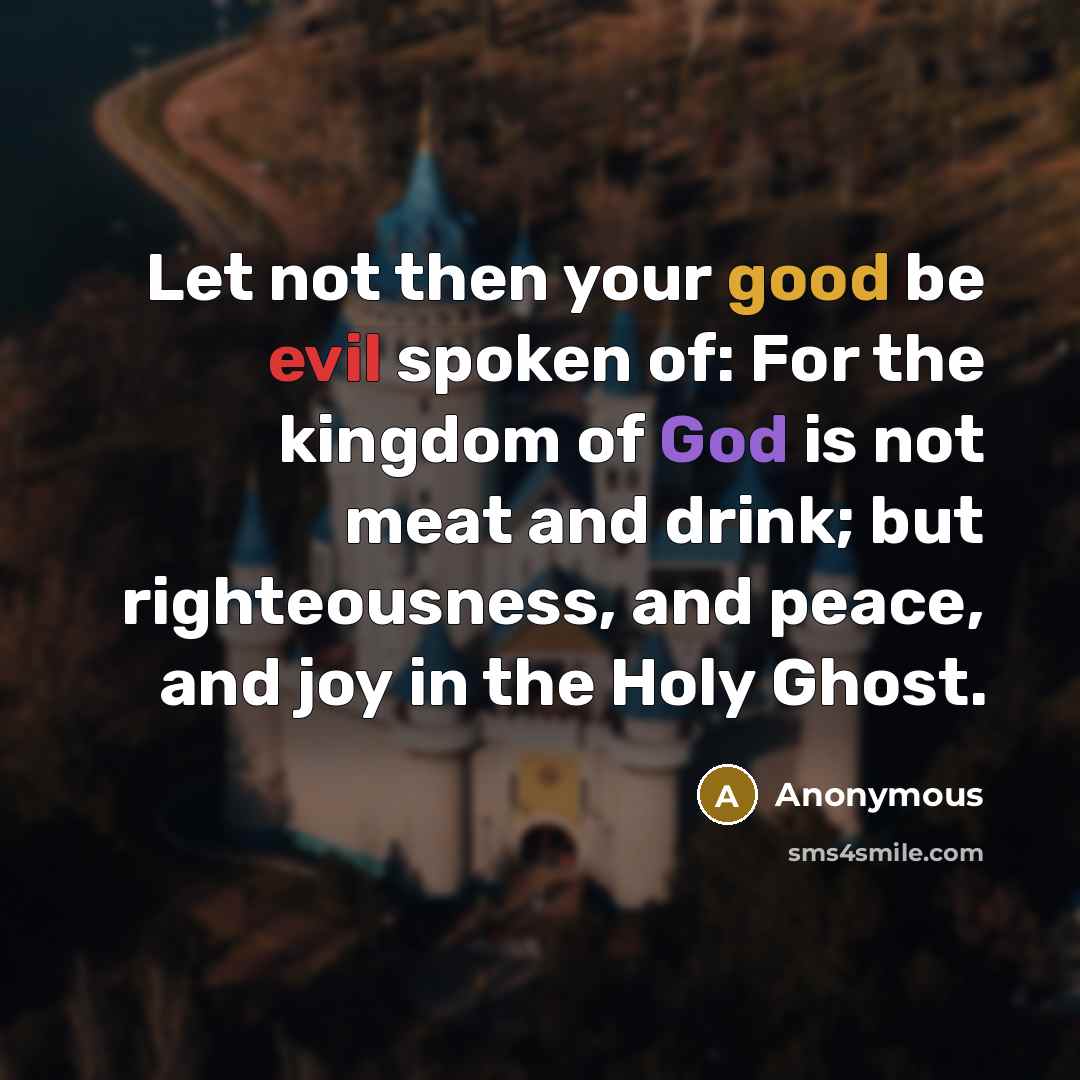 “Let not then your good be evil spoken of: For the kingdom of God is not meat and drink; but righteousness, and peace, and joy in the Holy Ghost.” quote by Anonymous