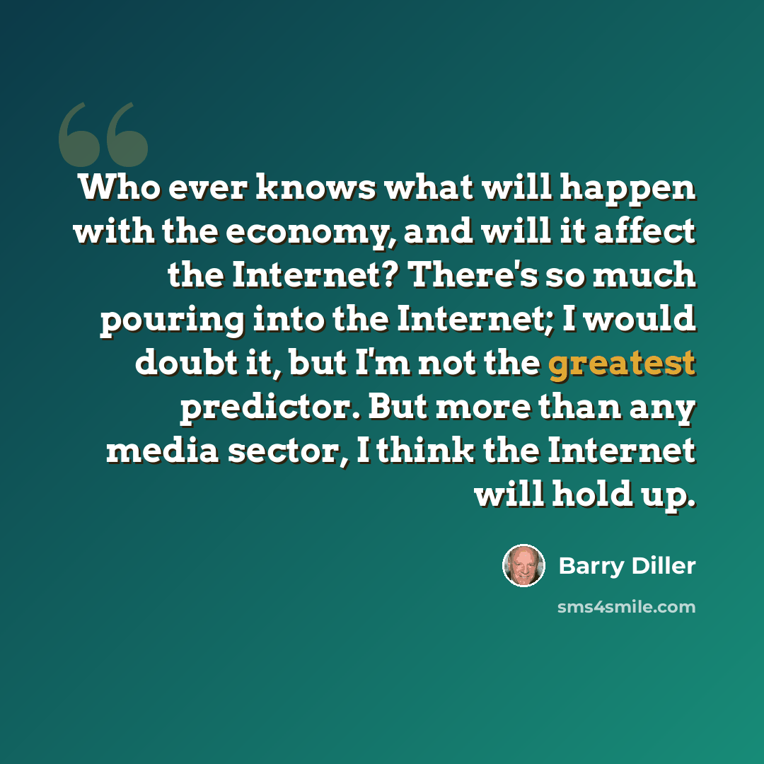 “Who ever knows what will happen with the economy, and will it affect the Internet? There's so much pouring into the Internet; I would doubt it, but I'm not the greatest predictor. But more than any media sector, I think the Internet will hold up.” quote by Barry Diller