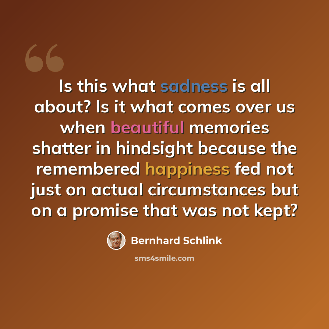 “Is this what sadness is all about? Is it what comes over us when beautiful memories shatter in hindsight because the remembered happiness fed not just on actual circumstances but on a promise that was not kept?” quote by Bernhard Schlink