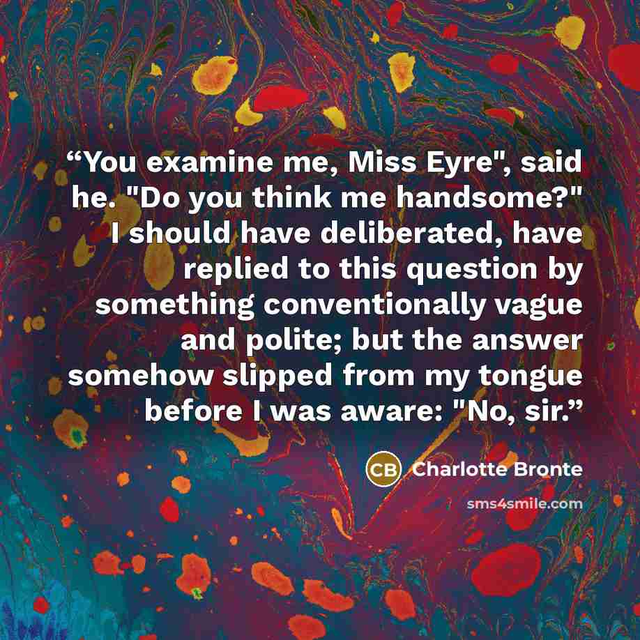 “You examine me, Miss Eyre", said he. "Do you think me handsome?" I should have deliberated, have replied to this question by something conventionally vague and polite; but the answer somehow slipped from my tongue before I was aware: "No, sir.” quote by Charlotte Brontë