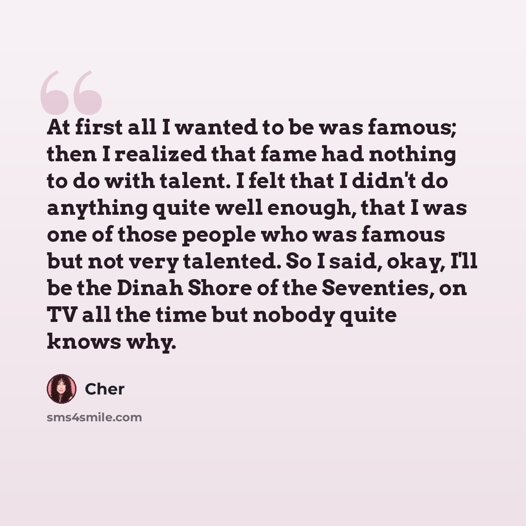“At first all I wanted to be was famous; then I realized that fame had nothing to do with talent. I felt that I didn't do anything quite well enough, that I was one of those people who was famous but not very talented. So I said, okay, I'll be the Dinah Shore of the Seventies, on TV all the time…” quote by Cher