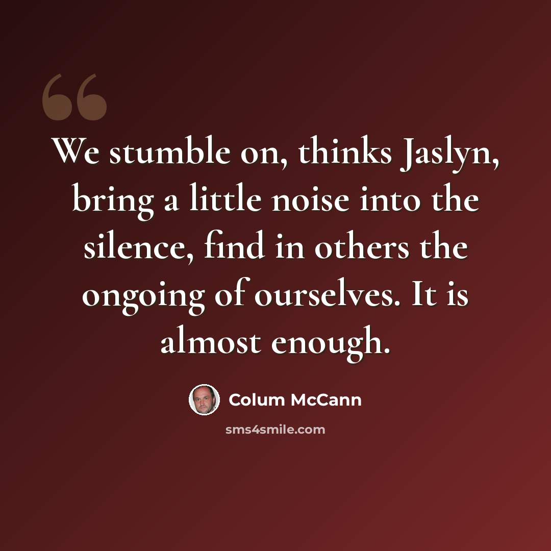 “We stumble on, thinks Jaslyn, bring a little noise into the silence, find in others the ongoing of ourselves. It is almost enough.” quote by Colum McCann