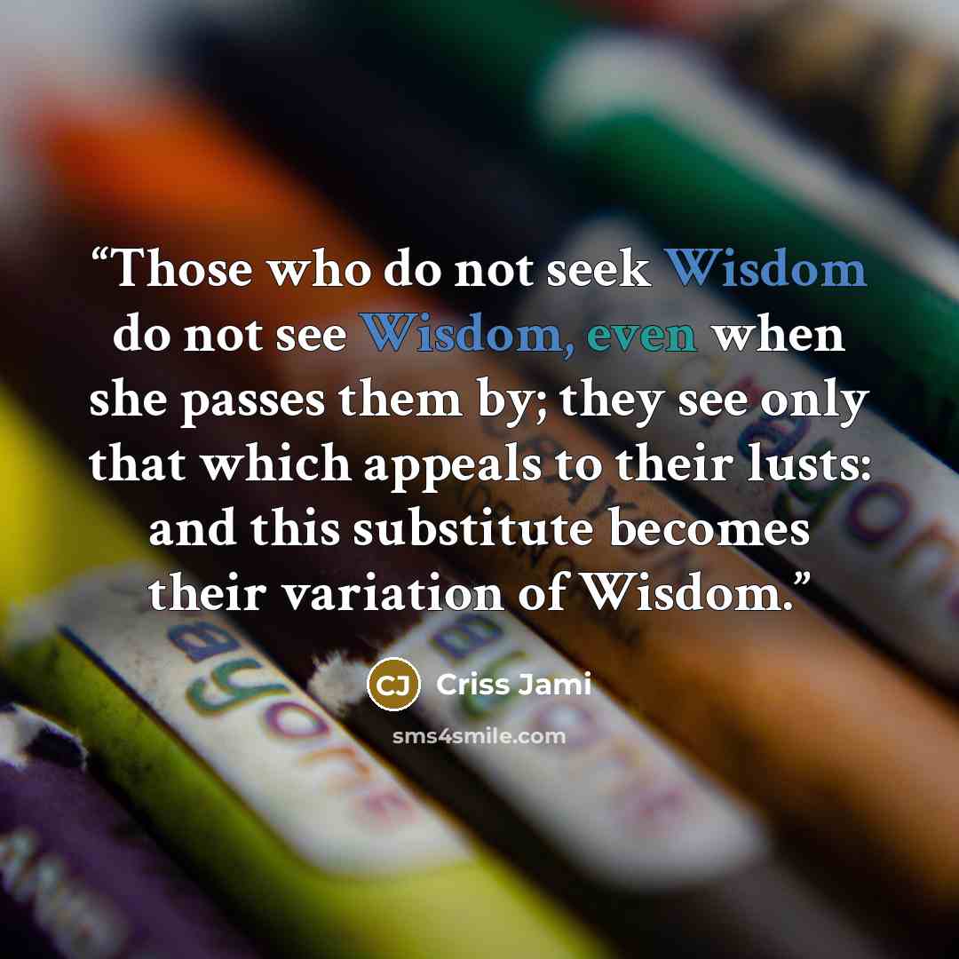 “Those who do not seek Wisdom do not see Wisdom, even when she passes them by; they see only that which appeals to their lusts: and this substitute becomes their variation of Wisdom.” quote by Criss Jami