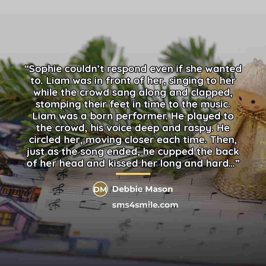 “Sophie couldn’t respond even if she wanted to. Liam was in front of her, singing to her while the crowd sang along and clapped, stomping their feet in time to the music. Liam was a born performer. He played to the crowd, his voice deep and raspy. He circled her, moving closer each time. Then, just…” quote by Debbie Mason