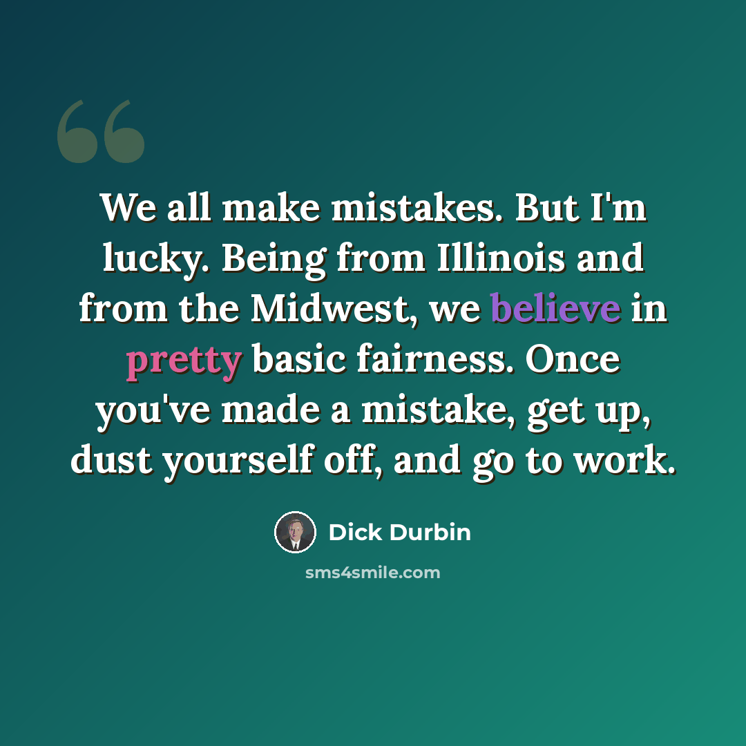 “We all make mistakes. But I'm lucky. Being from Illinois and from the Midwest, we believe in pretty basic fairness. Once you've made a mistake, get up, dust yourself off, and go to work.” quote by Dick Durbin